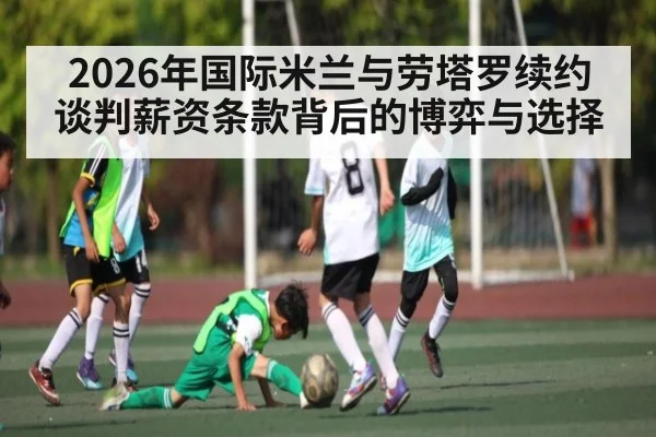2026年国际米兰与劳塔罗续约谈判薪资条款背后的博弈与选择 | c7c7